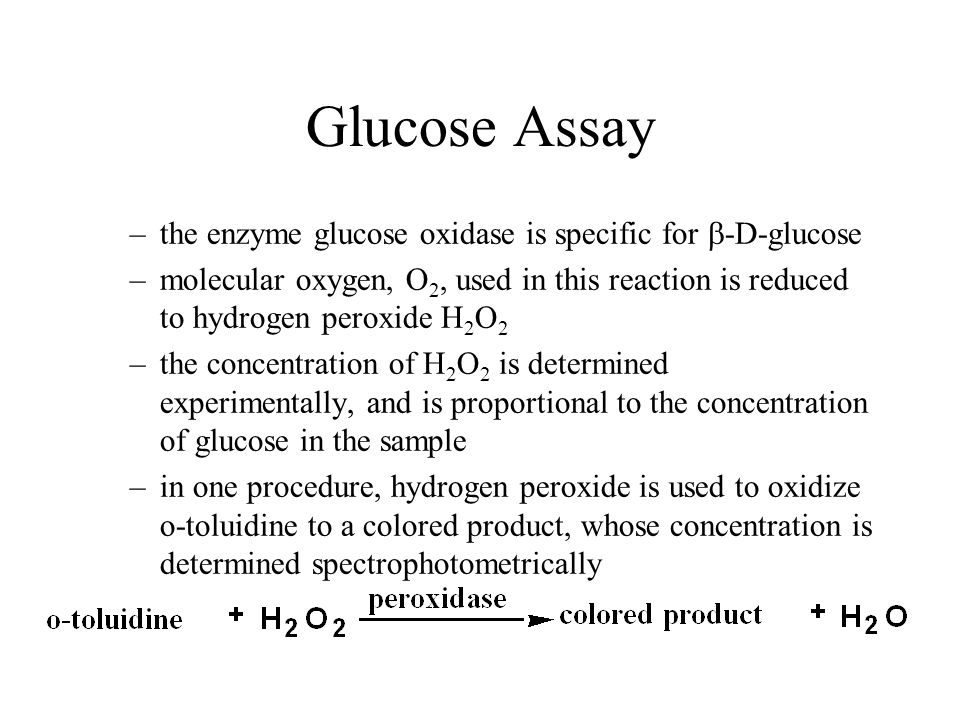 Glucose Assay –the enzyme glucose oxidase is specific for  -D-glucose –molecular oxygen, O 2, used in this reaction is reduced to hydrogen peroxide H 2 O 2 –the concentration of H 2 O 2 is determined experimentally, and is proportional to the concentration of glucose in the sample –in one procedure, hydrogen peroxide is used to oxidize o-toluidine to a colored product, whose concentration is determined spectrophotometrically