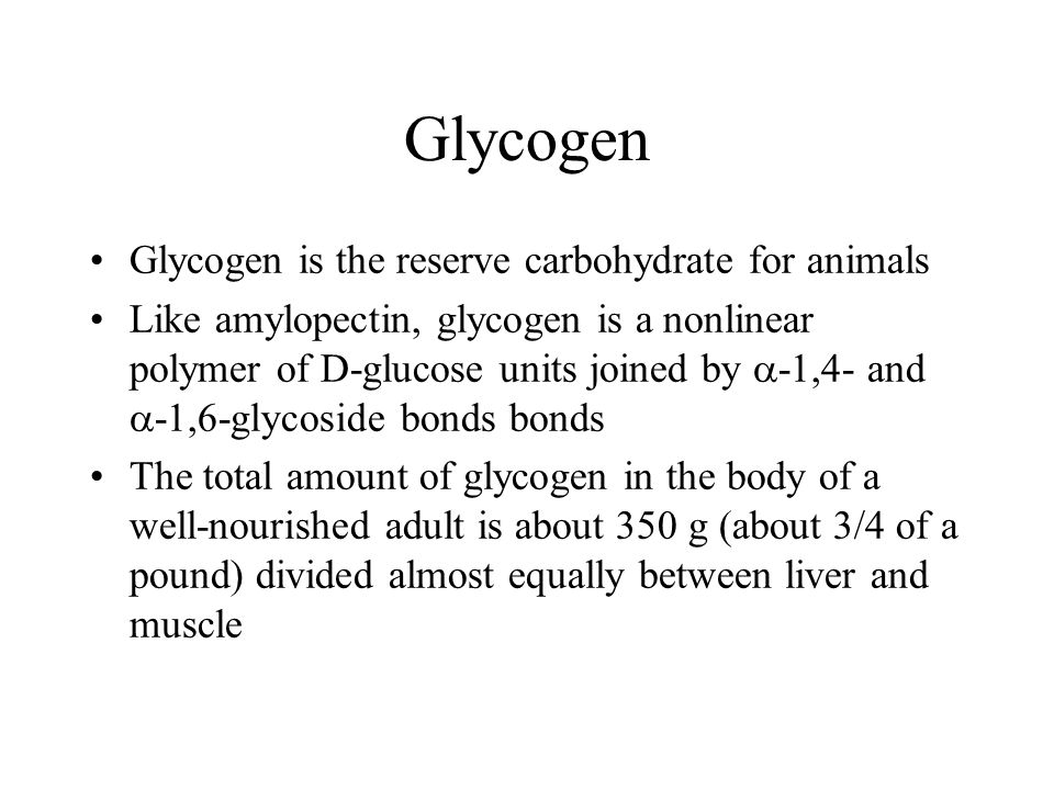 Glycogen Glycogen is the reserve carbohydrate for animals Like amylopectin, glycogen is a nonlinear polymer of D-glucose units joined by  -1,4- and  -1,6-glycoside bonds bonds The total amount of glycogen in the body of a well-nourished adult is about 350 g (about 3/4 of a pound) divided almost equally between liver and muscle