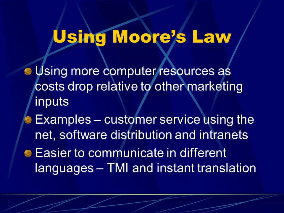 Using Moore’s Law Using more computer resources as costs drop relative to other marketing inputs Examples – customer service using the net, software distribution and intranets Easier to communicate in different languages – TMI and instant translation