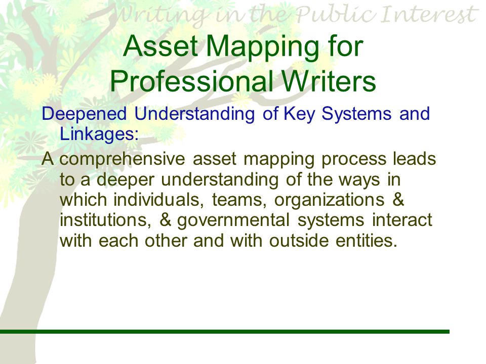 Asset Mapping for Professional Writers Deepened Understanding of Key Systems and Linkages: A comprehensive asset mapping process leads to a deeper understanding of the ways in which individuals, teams, organizations & institutions, & governmental systems interact with each other and with outside entities.