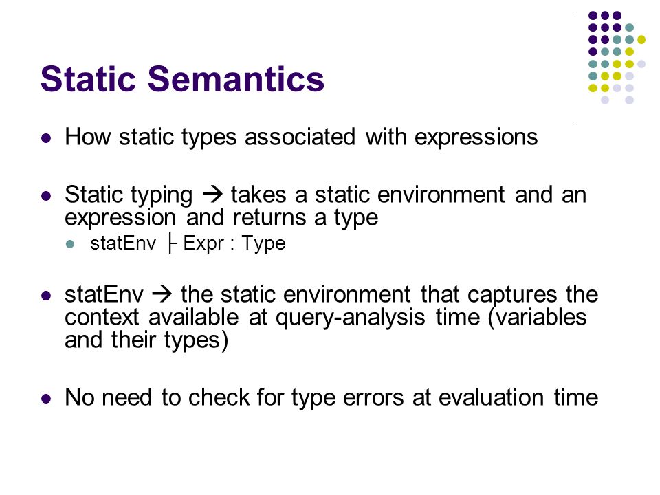 Static Semantics How static types associated with expressions Static typing  takes a static environment and an expression and returns a type statEnv ├ Expr : Type statEnv  the static environment that captures the context available at query-analysis time (variables and their types) No need to check for type errors at evaluation time
