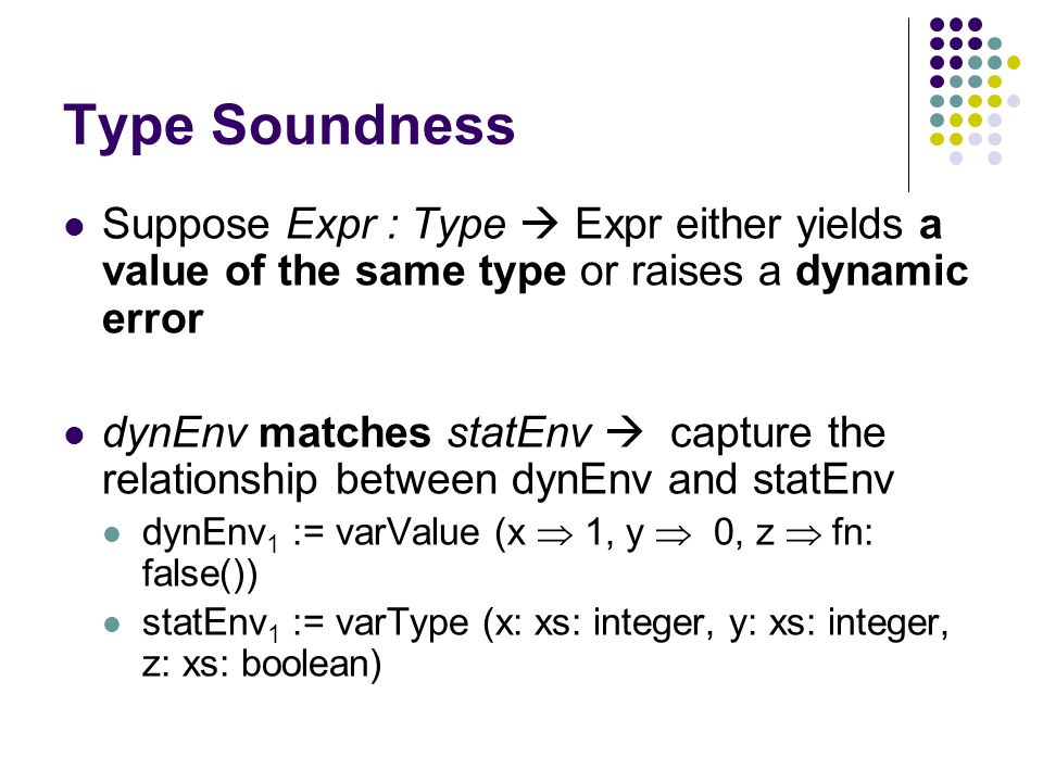 Type Soundness Suppose Expr : Type  Expr either yields a value of the same type or raises a dynamic error dynEnv matches statEnv  capture the relationship between dynEnv and statEnv dynEnv 1 := varValue (x  1, y  0, z  fn: false()) statEnv 1 := varType (x: xs: integer, y: xs: integer, z: xs: boolean)