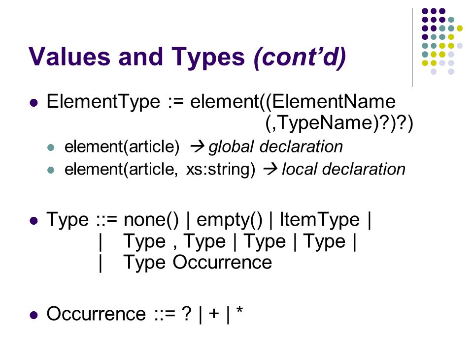Values and Types (cont’d) ElementType := element((ElementName (,TypeName) ) ) element(article)  global declaration element(article, xs:string)  local declaration Type ::= none() | empty() | ItemType | | Type, Type | Type | Type | |Type Occurrence Occurrence ::= .