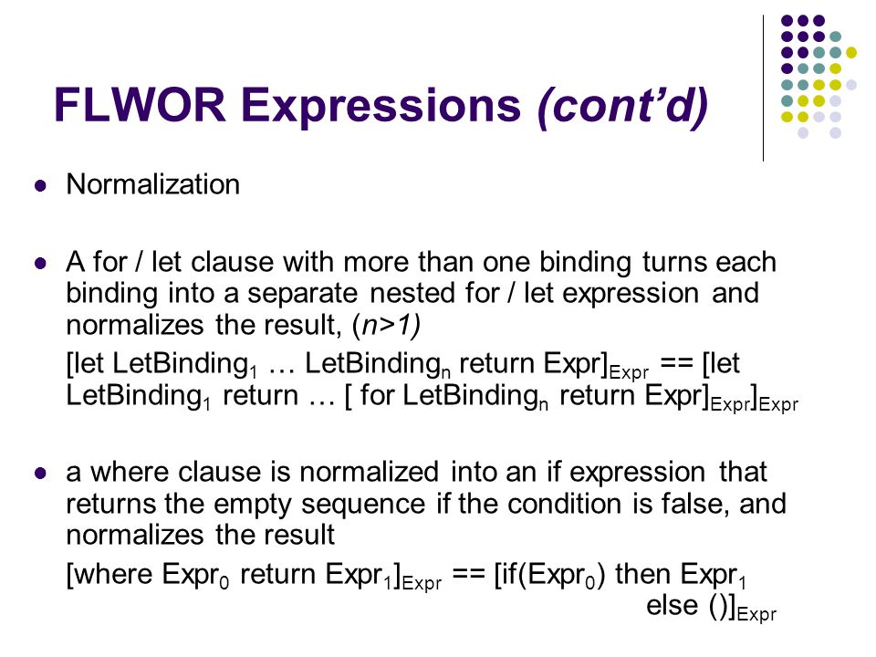 FLWOR Expressions (cont’d) Normalization A for / let clause with more than one binding turns each binding into a separate nested for / let expression and normalizes the result, (n>1) [let LetBinding 1 … LetBinding n return Expr] Expr == [let LetBinding 1 return … [ for LetBinding n return Expr] Expr ] Expr a where clause is normalized into an if expression that returns the empty sequence if the condition is false, and normalizes the result [where Expr 0 return Expr 1 ] Expr == [if(Expr 0 ) then Expr 1 else ()] Expr
