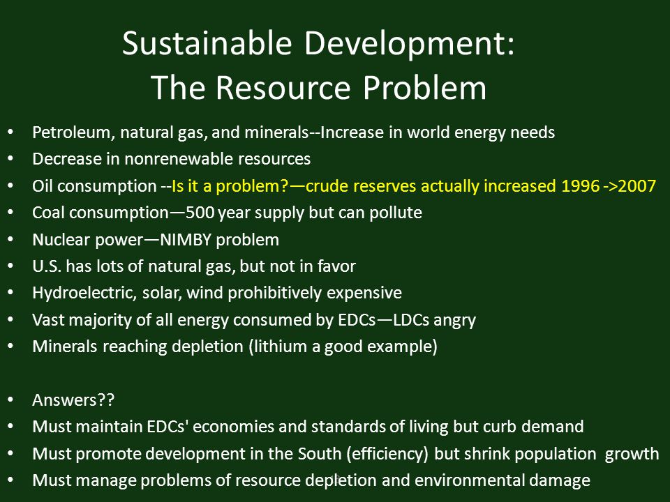 13 Sustainable Development: The Resource Problem Petroleum, natural gas, and minerals--Increase in world energy needs Decrease in nonrenewable resources Oil consumption --Is it a problem —crude reserves actually increased >2007 Coal consumption—500 year supply but can pollute Nuclear power—NIMBY problem U.S.