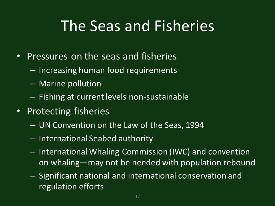 17 The Seas and Fisheries Pressures on the seas and fisheries – Increasing human food requirements – Marine pollution – Fishing at current levels non-sustainable Protecting fisheries – UN Convention on the Law of the Seas, 1994 – International Seabed authority – International Whaling Commission (IWC) and convention on whaling—may not be needed with population rebound – Significant national and international conservation and regulation efforts