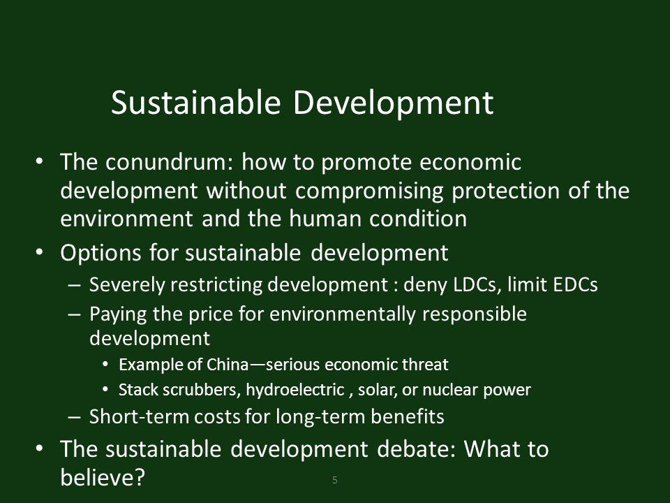 5 Sustainable Development The conundrum: how to promote economic development without compromising protection of the environment and the human condition Options for sustainable development – Severely restricting development : deny LDCs, limit EDCs – Paying the price for environmentally responsible development Example of China—serious economic threat Stack scrubbers, hydroelectric, solar, or nuclear power – Short-term costs for long-term benefits The sustainable development debate: What to believe