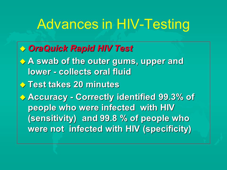 Advances in HIV-Testing  OraQuick Rapid HIV Test  A swab of the outer gums, upper and lower - collects oral fluid  Test takes 20 minutes  Accuracy - Correctly identified 99.3% of people who were infected with HIV (sensitivity) and 99.8 % of people who were not infected with HIV (specificity)