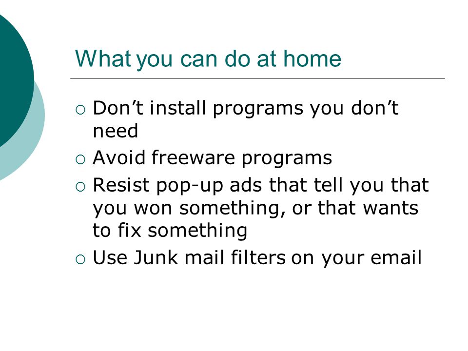 What you can do at home  Don’t install programs you don’t need  Avoid freeware programs  Resist pop-up ads that tell you that you won something, or that wants to fix something  Use Junk mail filters on your