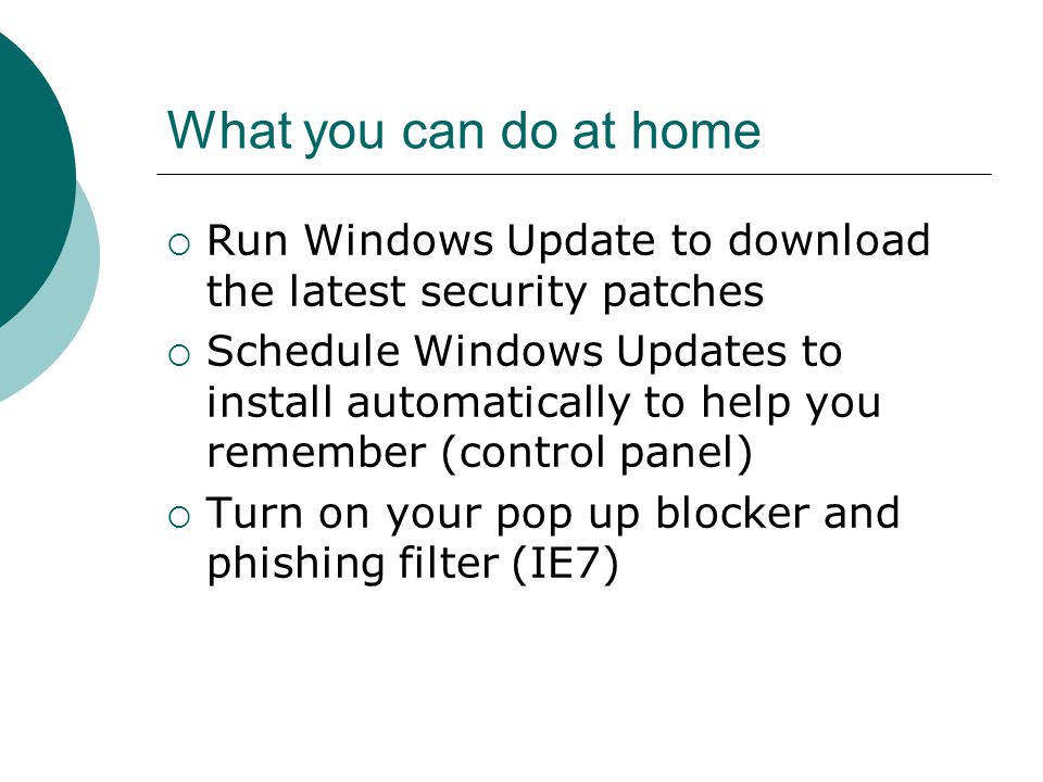 What you can do at home  Run Windows Update to download the latest security patches  Schedule Windows Updates to install automatically to help you remember (control panel)  Turn on your pop up blocker and phishing filter (IE7)