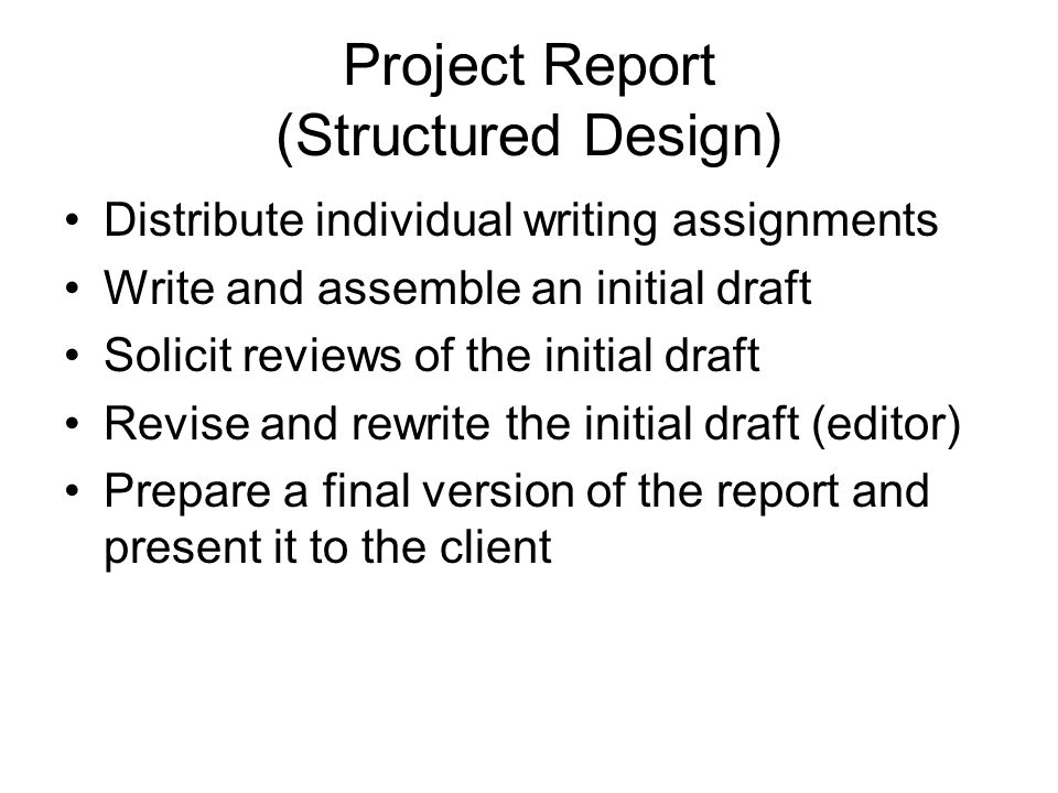 Project Report (Structured Design) Distribute individual writing assignments Write and assemble an initial draft Solicit reviews of the initial draft Revise and rewrite the initial draft (editor) Prepare a final version of the report and present it to the client