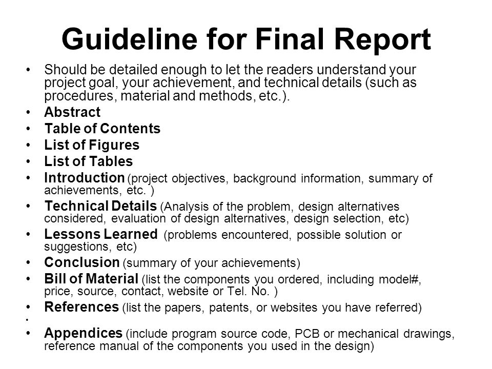 Guideline for Final Report Should be detailed enough to let the readers understand your project goal, your achievement, and technical details (such as procedures, material and methods, etc.).