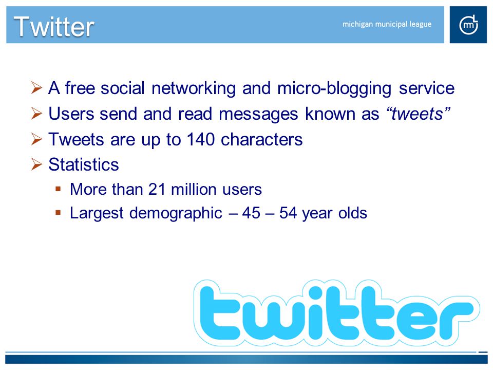 Twitter  A free social networking and micro-blogging service  Users send and read messages known as tweets  Tweets are up to 140 characters  Statistics  More than 21 million users  Largest demographic – 45 – 54 year olds