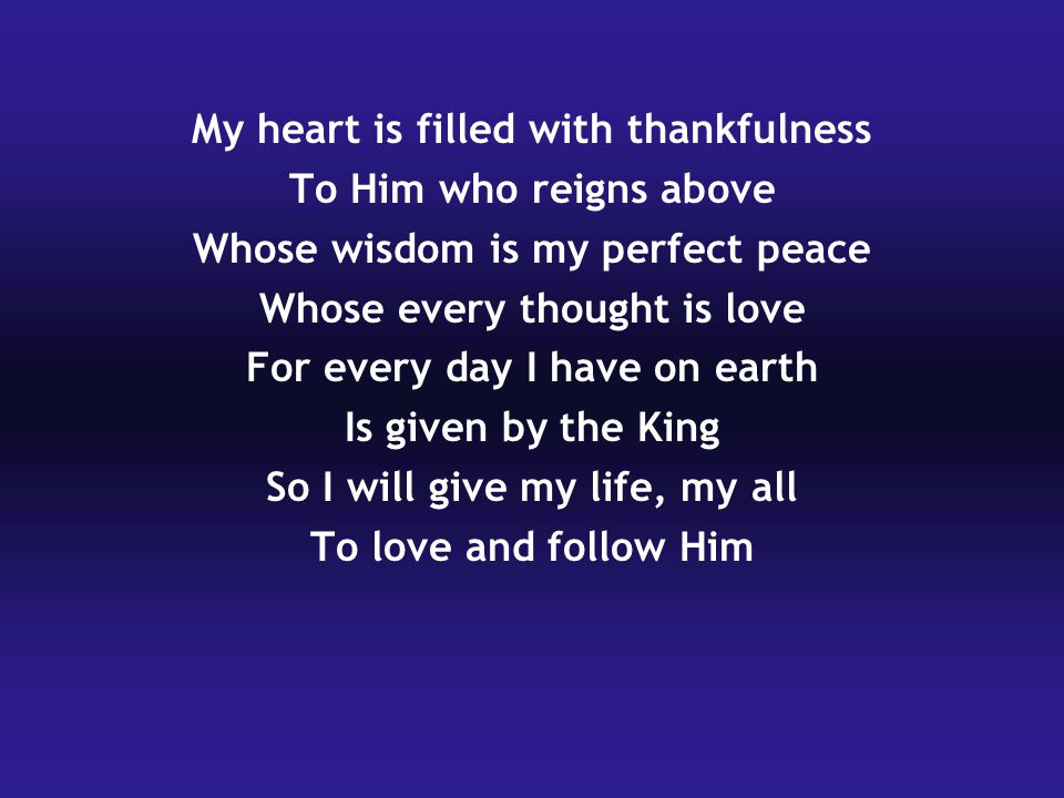 My heart is filled with thankfulness To Him who reigns above Whose wisdom is my perfect peace Whose every thought is love For every day I have on earth Is given by the King So I will give my life, my all To love and follow Him