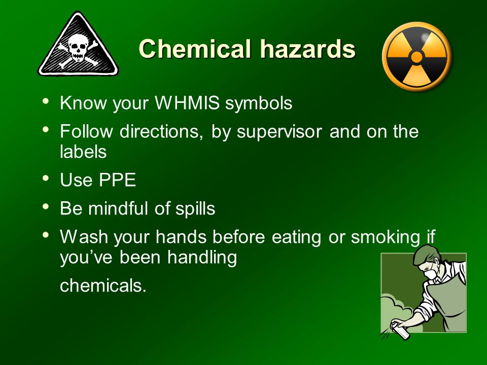 Chemical hazards Know your WHMIS symbols Follow directions, by supervisor and on the labels Use PPE Be mindful of spills Wash your hands before eating or smoking if you’ve been handling chemicals.