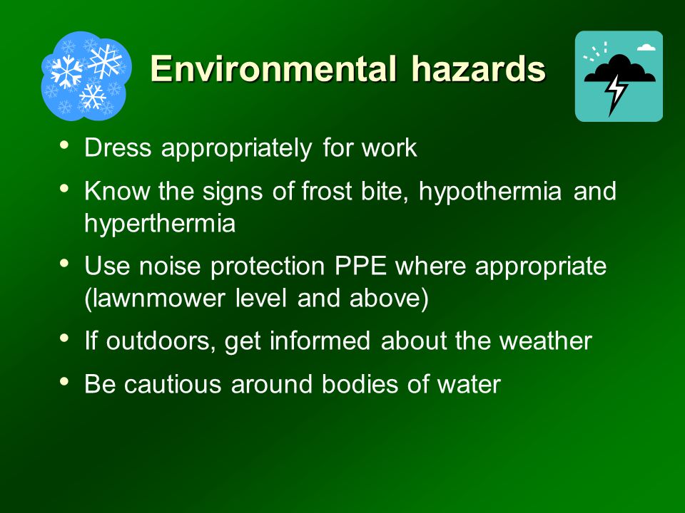 Environmental hazards Dress appropriately for work Know the signs of frost bite, hypothermia and hyperthermia Use noise protection PPE where appropriate (lawnmower level and above) If outdoors, get informed about the weather Be cautious around bodies of water