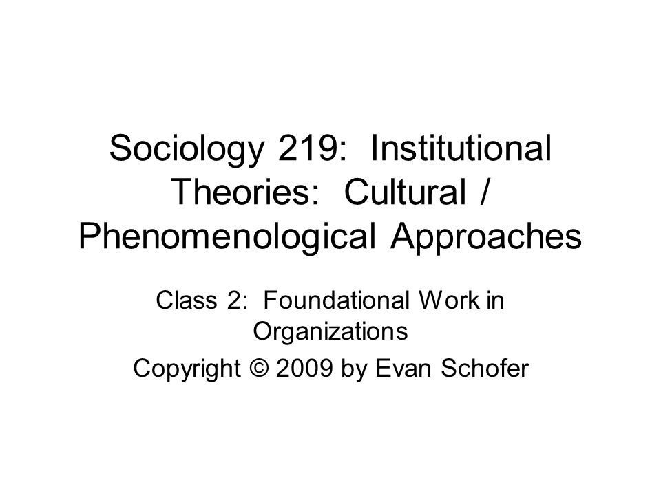 Sociology 219: Institutional Theories: Cultural / Phenomenological Approaches Class 2: Foundational Work in Organizations Copyright © 2009 by Evan Schofer