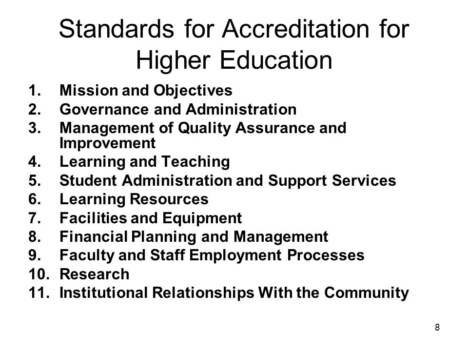 Standards for Accreditation for Higher Education 1.Mission and Objectives 2.Governance and Administration 3.Management of Quality Assurance and Improvement 4.Learning and Teaching 5.Student Administration and Support Services 6.Learning Resources 7.Facilities and Equipment 8.Financial Planning and Management 9.Faculty and Staff Employment Processes 10.Research 11.Institutional Relationships With the Community 8