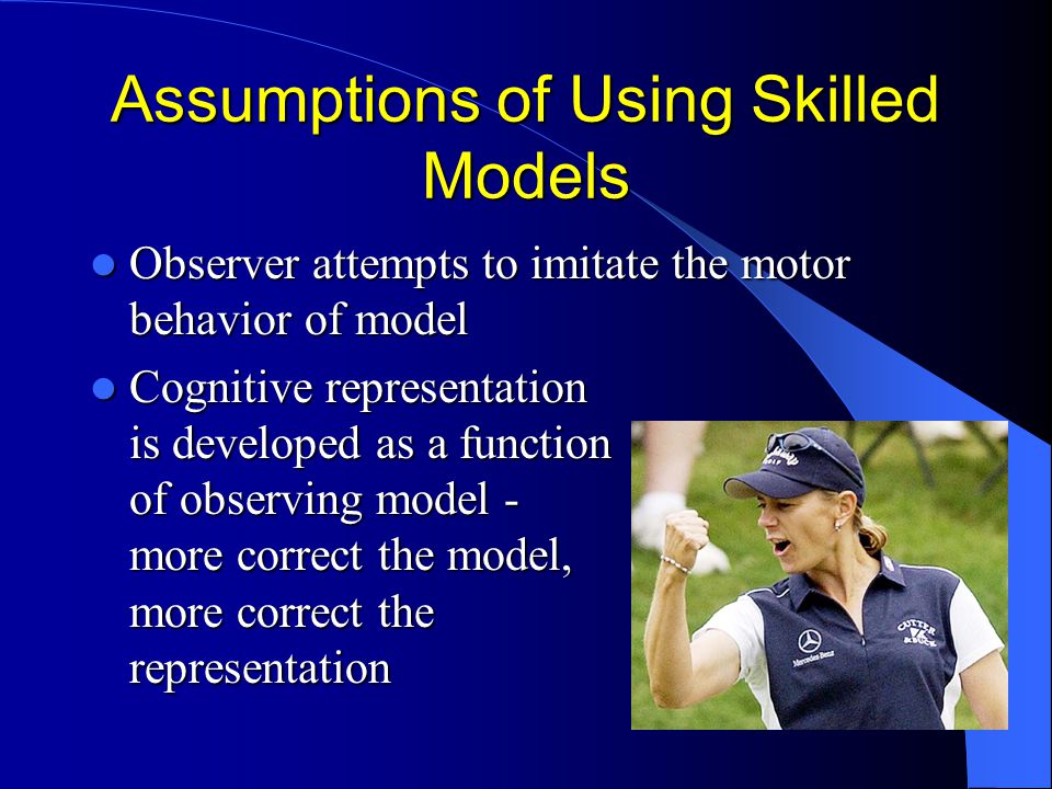 Assumptions of Using Skilled Models Observer attempts to imitate the motor behavior of model Observer attempts to imitate the motor behavior of model Cognitive representation is developed as a function of observing model - more correct the model, more correct the representation Cognitive representation is developed as a function of observing model - more correct the model, more correct the representation
