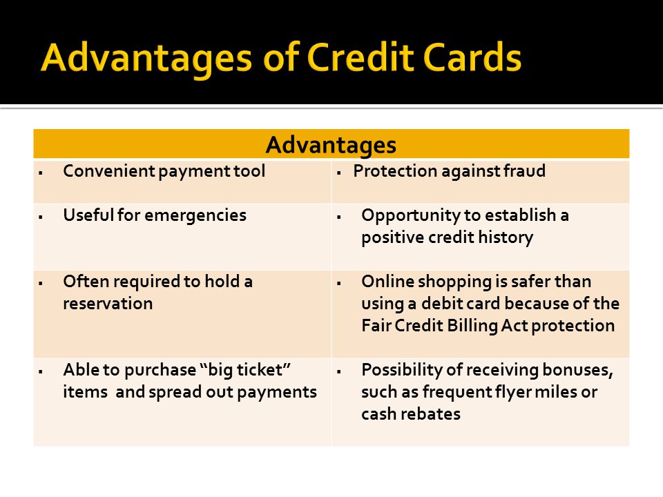 Advantages  Convenient payment tool  Protection against fraud  Useful for emergencies  Opportunity to establish a positive credit history  Often required to hold a reservation  Online shopping is safer than using a debit card because of the Fair Credit Billing Act protection  Able to purchase big ticket items and spread out payments  Possibility of receiving bonuses, such as frequent flyer miles or cash rebates