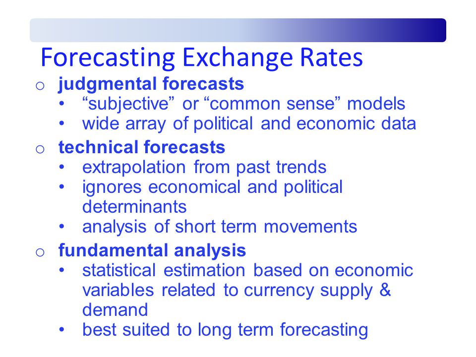 Forecasting Exchange Rates o judgmental forecasts subjective or common sense models wide array of political and economic data o technical forecasts extrapolation from past trends ignores economical and political determinants analysis of short term movements o fundamental analysis statistical estimation based on economic variables related to currency supply & demand best suited to long term forecasting