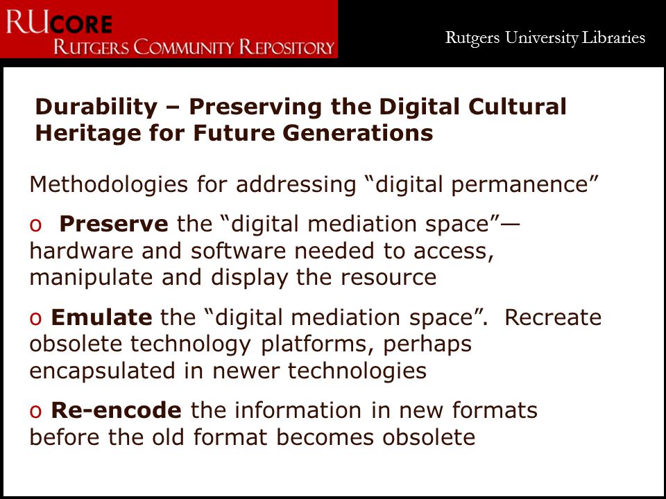 Rutgers University Libraries Durability – Preserving the Digital Cultural Heritage for Future Generations Methodologies for addressing digital permanence o Preserve the digital mediation space — hardware and software needed to access, manipulate and display the resource o Emulate the digital mediation space .