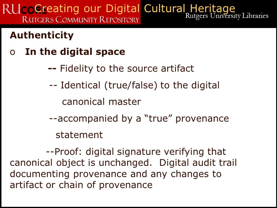 Rutgers University Libraries Creating our Digital Cultural Heritage Authenticity o In the digital space -- Fidelity to the source artifact -- Identical (true/false) to the digital canonical master --accompanied by a true provenance statement --Proof: digital signature verifying that canonical object is unchanged.