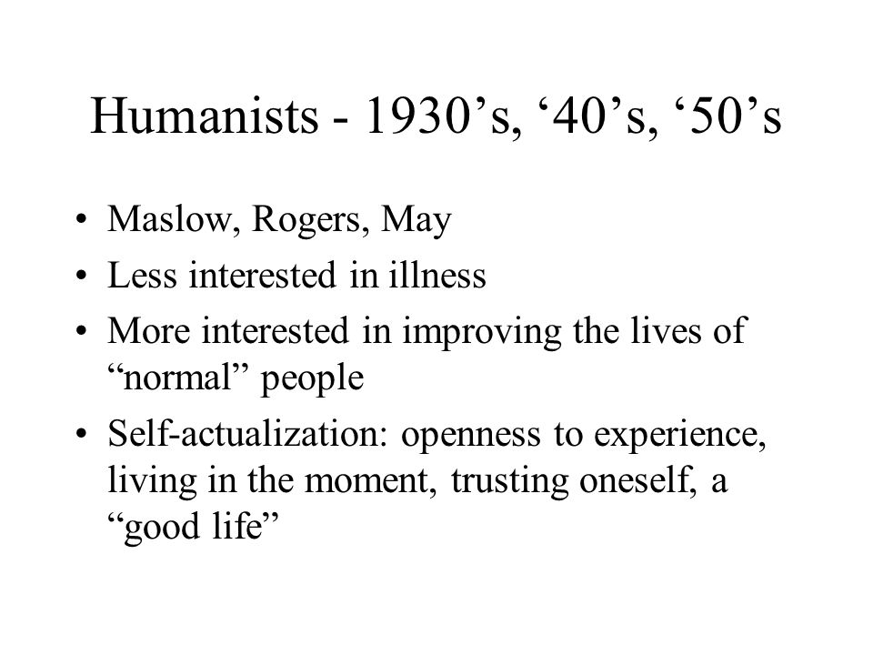 Humanists ’s, ‘40’s, ‘50’s Maslow, Rogers, May Less interested in illness More interested in improving the lives of normal people Self-actualization: openness to experience, living in the moment, trusting oneself, a good life