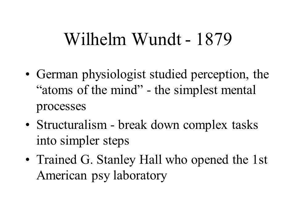 Wilhelm Wundt German physiologist studied perception, the atoms of the mind - the simplest mental processes Structuralism - break down complex tasks into simpler steps Trained G.