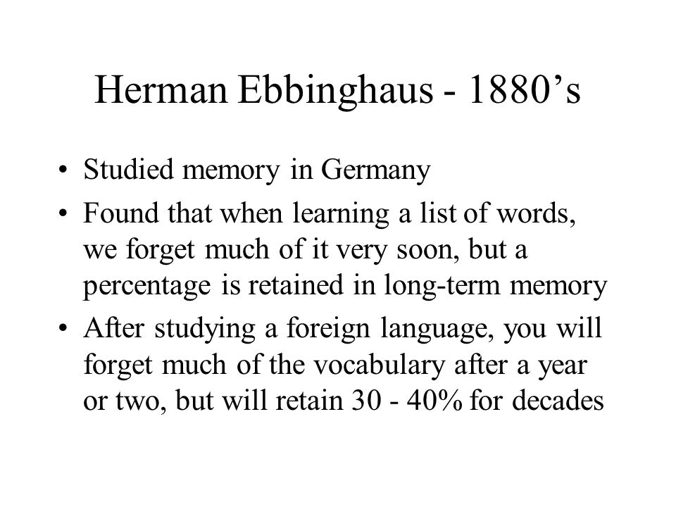 Herman Ebbinghaus ’s Studied memory in Germany Found that when learning a list of words, we forget much of it very soon, but a percentage is retained in long-term memory After studying a foreign language, you will forget much of the vocabulary after a year or two, but will retain % for decades