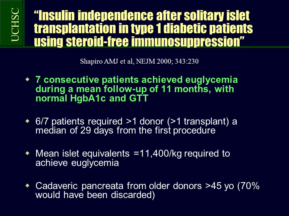 UCHSC Insulin independence after solitary islet transplantation in type 1 diabetic patients using steroid-free immunosuppression  7 consecutive patients achieved euglycemia during a mean follow-up of 11 months, with normal HgbA1c and GTT  6/7 patients required >1 donor (>1 transplant) a median of 29 days from the first procedure  Mean islet equivalents =11,400/kg required to achieve euglycemia  Cadaveric pancreata from older donors >45 yo (70% would have been discarded) Shapiro AMJ et al, NEJM 2000; 343:230
