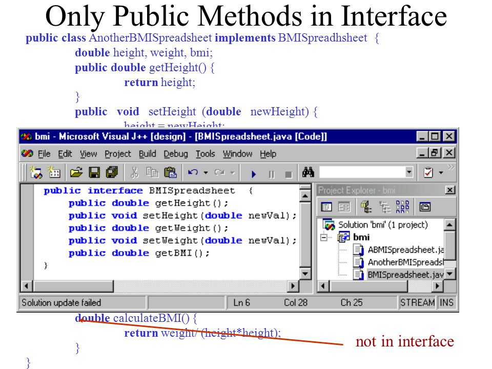 Only Public Methods in Interface public class AnotherBMISpreadsheet implements BMISpreadhsheet { double height, weight, bmi; public double getHeight() { return height; } public void setHeight (double newHeight) { height = newHeight; bmi = calculateBMI(); } public double getWeight() { return weight; } public void setWeight(double newWeight) { weight = newWeight; bmi = calculateBMI(); } public double getBMI() { return bmi; } double calculateBMI() { return weight/ (height*height); } not in interface