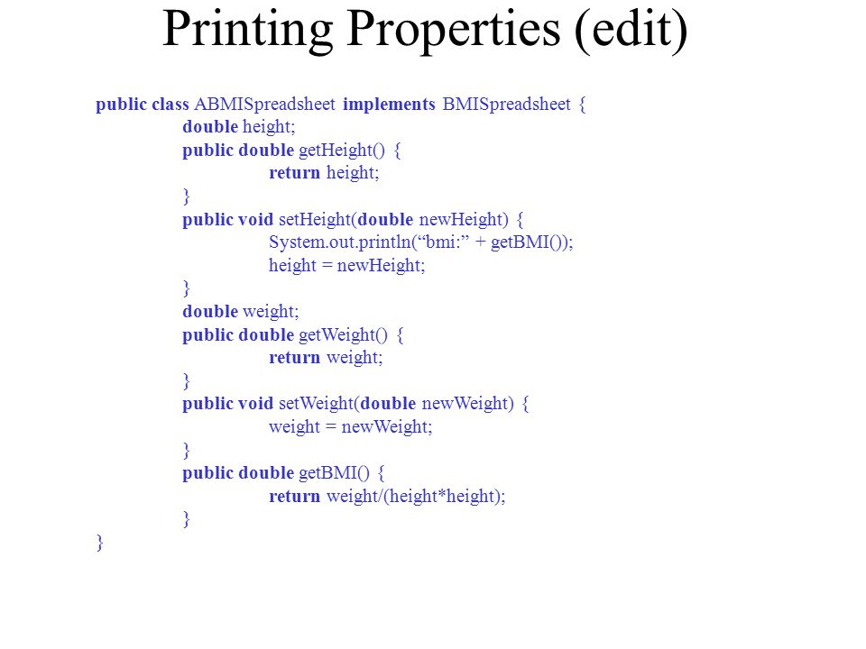 Printing Properties (edit) public class ABMISpreadsheet implements BMISpreadsheet { double height; public double getHeight() { return height; } public void setHeight(double newHeight) { System.out.println( bmi: + getBMI()); height = newHeight; } double weight; public double getWeight() { return weight; } public void setWeight(double newWeight) { weight = newWeight; } public double getBMI() { return weight/(height*height); }