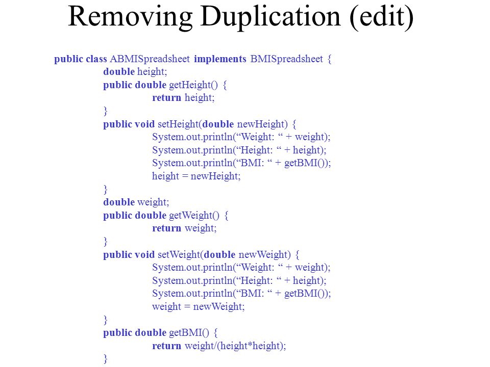 Removing Duplication (edit) public class ABMISpreadsheet implements BMISpreadsheet { double height; public double getHeight() { return height; } public void setHeight(double newHeight) { System.out.println( Weight: + weight); System.out.println( Height: + height); System.out.println( BMI: + getBMI()); height = newHeight; } double weight; public double getWeight() { return weight; } public void setWeight(double newWeight) { System.out.println( Weight: + weight); System.out.println( Height: + height); System.out.println( BMI: + getBMI()); weight = newWeight; } public double getBMI() { return weight/(height*height); }