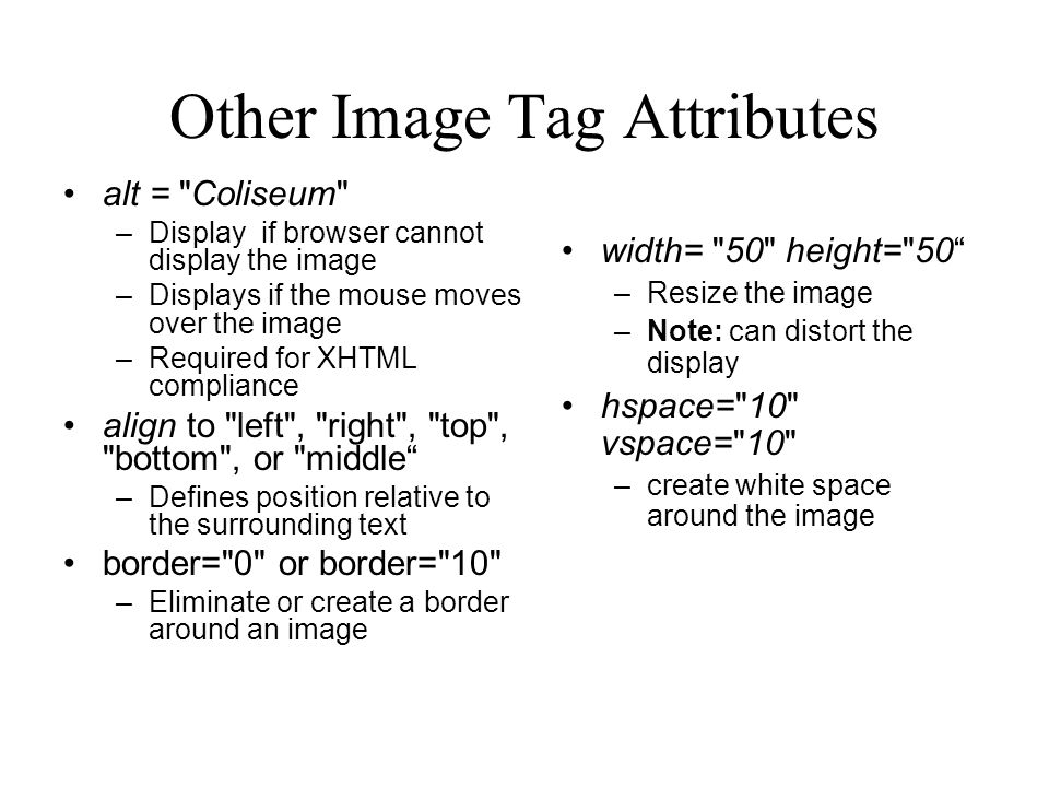 Other Image Tag Attributes alt = Coliseum –Display if browser cannot display the image –Displays if the mouse moves over the image –Required for XHTML compliance align to left , right , top , bottom , or middle –Defines position relative to the surrounding text border= 0 or border= 10 –Eliminate or create a border around an image width= 50 height= 50 –Resize the image –Note: can distort the display hspace= 10 vspace= 10 –create white space around the image