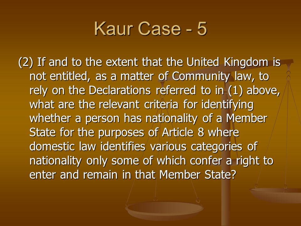 Kaur Case - 5 (2) If and to the extent that the United Kingdom is not entitled, as a matter of Community law, to rely on the Declarations referred to in (1) above, what are the relevant criteria for identifying whether a person has nationality of a Member State for the purposes of Article 8 where domestic law identifies various categories of nationality only some of which confer a right to enter and remain in that Member State