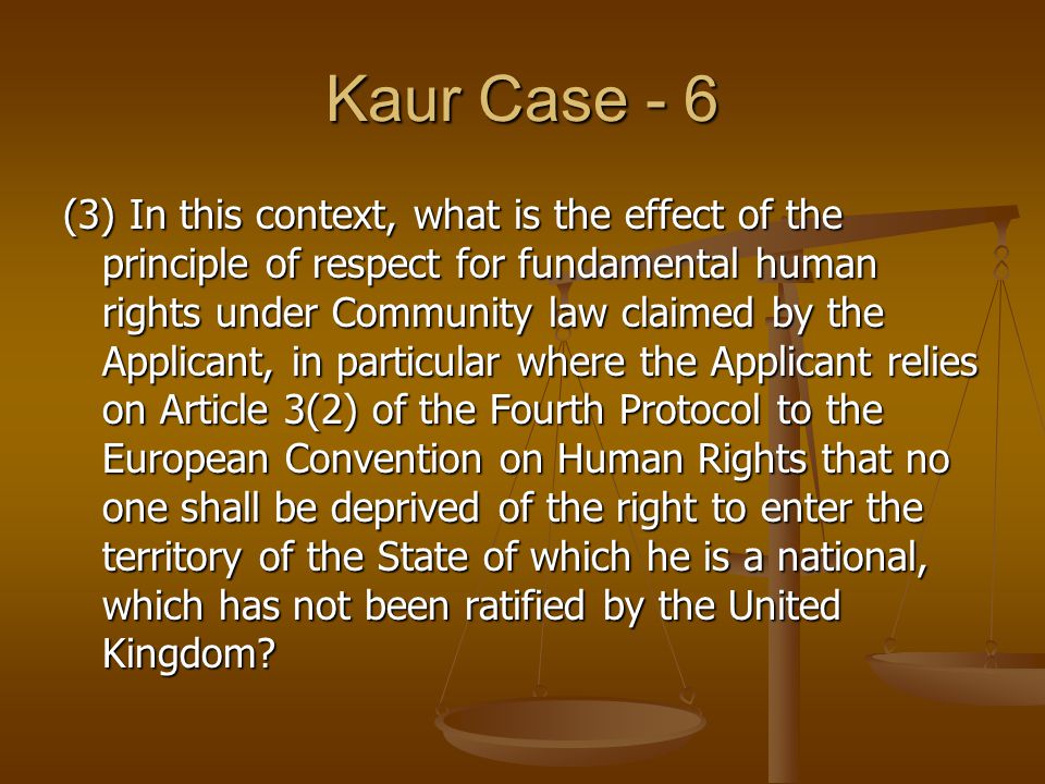 Kaur Case - 6 (3) In this context, what is the effect of the principle of respect for fundamental human rights under Community law claimed by the Applicant, in particular where the Applicant relies on Article 3(2) of the Fourth Protocol to the European Convention on Human Rights that no one shall be deprived of the right to enter the territory of the State of which he is a national, which has not been ratified by the United Kingdom