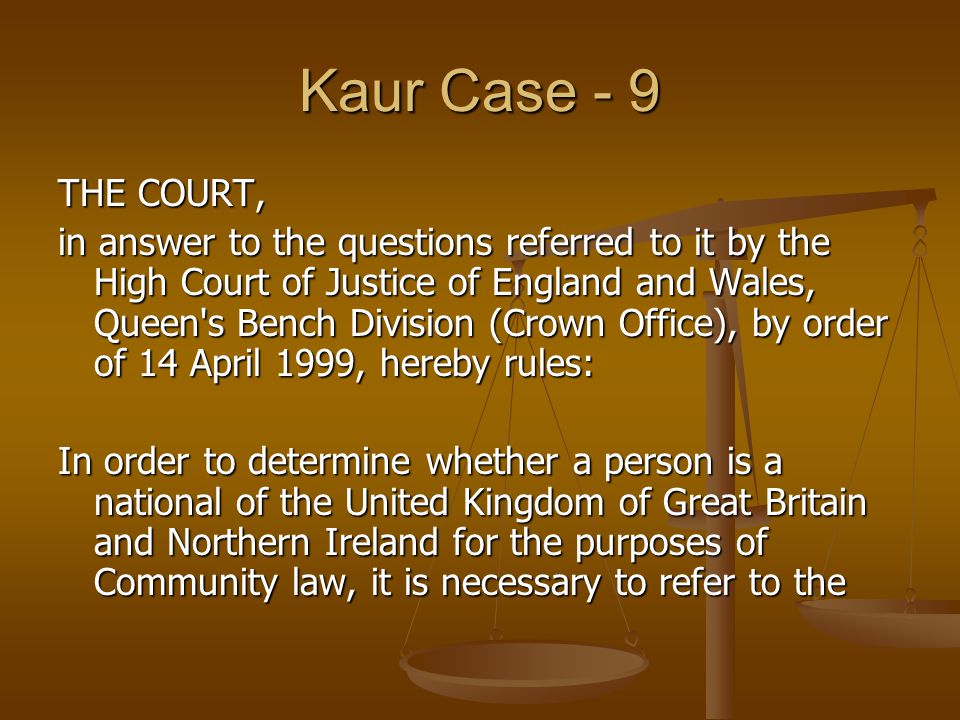Kaur Case - 9 THE COURT, in answer to the questions referred to it by the High Court of Justice of England and Wales, Queen s Bench Division (Crown Office), by order of 14 April 1999, hereby rules: In order to determine whether a person is a national of the United Kingdom of Great Britain and Northern Ireland for the purposes of Community law, it is necessary to refer to the