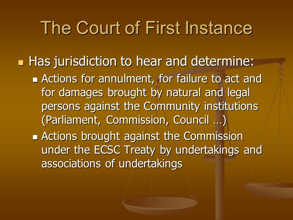 The Court of First Instance Has jurisdiction to hear and determine: Has jurisdiction to hear and determine: Actions for annulment, for failure to act and for damages brought by natural and legal persons against the Community institutions (Parliament, Commission, Council …) Actions for annulment, for failure to act and for damages brought by natural and legal persons against the Community institutions (Parliament, Commission, Council …) Actions brought against the Commission under the ECSC Treaty by undertakings and associations of undertakings Actions brought against the Commission under the ECSC Treaty by undertakings and associations of undertakings