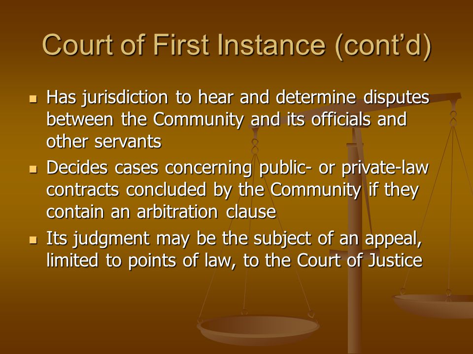 Court of First Instance (cont’d) Has jurisdiction to hear and determine disputes between the Community and its officials and other servants Has jurisdiction to hear and determine disputes between the Community and its officials and other servants Decides cases concerning public- or private-law contracts concluded by the Community if they contain an arbitration clause Decides cases concerning public- or private-law contracts concluded by the Community if they contain an arbitration clause Its judgment may be the subject of an appeal, limited to points of law, to the Court of Justice Its judgment may be the subject of an appeal, limited to points of law, to the Court of Justice