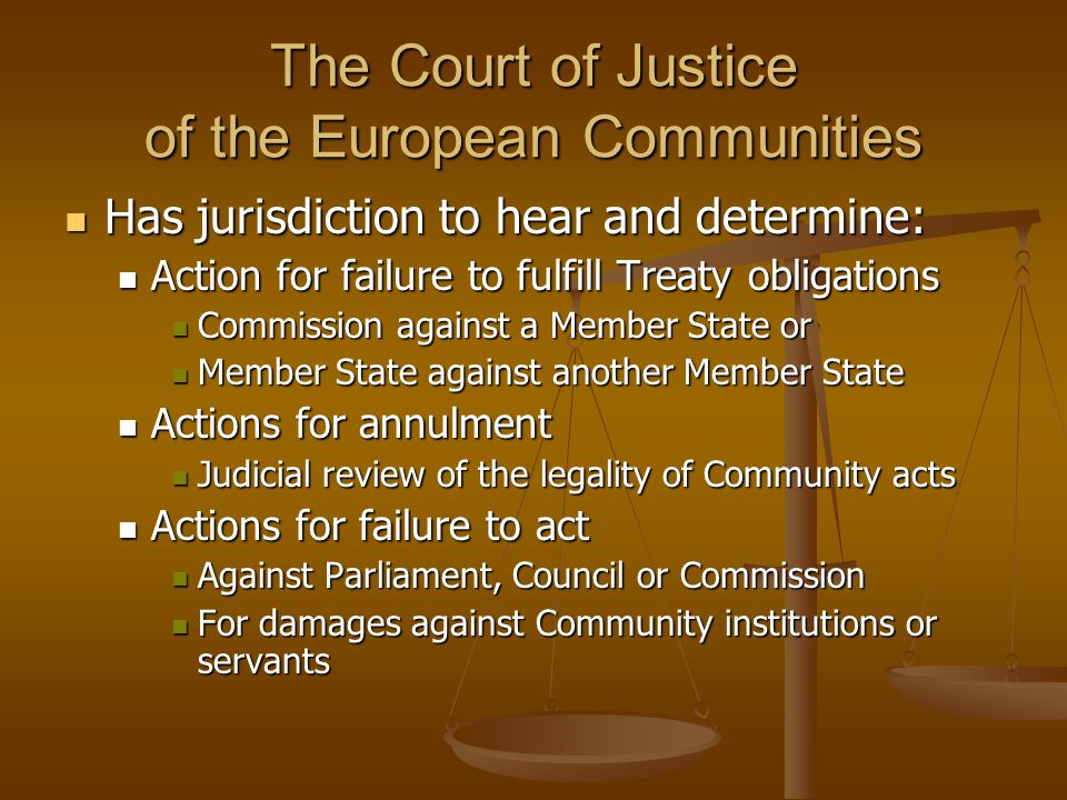 The Court of Justice of the European Communities Has jurisdiction to hear and determine: Has jurisdiction to hear and determine: Action for failure to fulfill Treaty obligations Action for failure to fulfill Treaty obligations Commission against a Member State or Commission against a Member State or Member State against another Member State Member State against another Member State Actions for annulment Actions for annulment Judicial review of the legality of Community acts Judicial review of the legality of Community acts Actions for failure to act Actions for failure to act Against Parliament, Council or Commission Against Parliament, Council or Commission For damages against Community institutions or servants For damages against Community institutions or servants