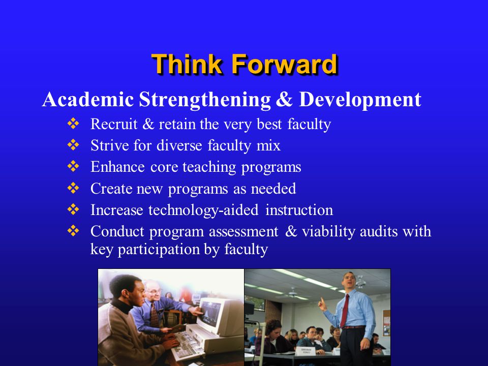 Think Forward Academic Strengthening & Development  Recruit & retain the very best faculty  Strive for diverse faculty mix  Enhance core teaching programs  Create new programs as needed  Increase technology-aided instruction  Conduct program assessment & viability audits with key participation by faculty