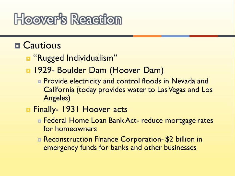  Cautious  Rugged Individualism  Boulder Dam (Hoover Dam)  Provide electricity and control floods in Nevada and California (today provides water to Las Vegas and Los Angeles)  Finally Hoover acts  Federal Home Loan Bank Act- reduce mortgage rates for homeowners  Reconstruction Finance Corporation- $2 billion in emergency funds for banks and other businesses