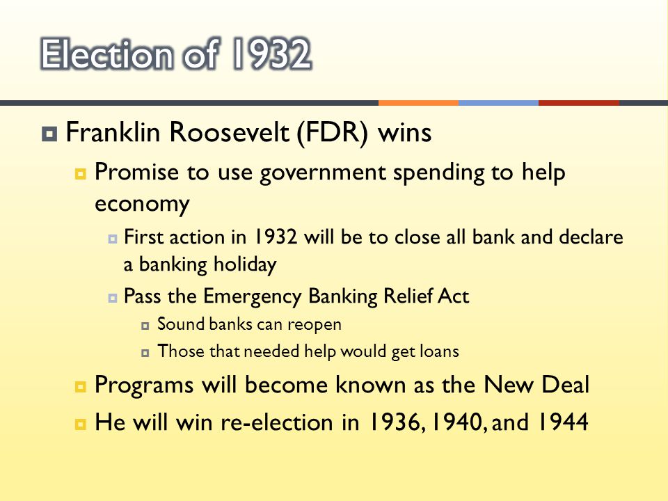  Franklin Roosevelt (FDR) wins  Promise to use government spending to help economy  First action in 1932 will be to close all bank and declare a banking holiday  Pass the Emergency Banking Relief Act  Sound banks can reopen  Those that needed help would get loans  Programs will become known as the New Deal  He will win re-election in 1936, 1940, and 1944