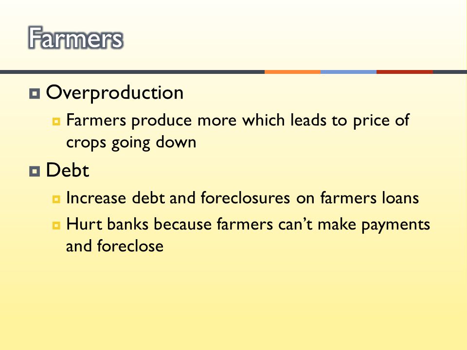  Overproduction  Farmers produce more which leads to price of crops going down  Debt  Increase debt and foreclosures on farmers loans  Hurt banks because farmers can’t make payments and foreclose
