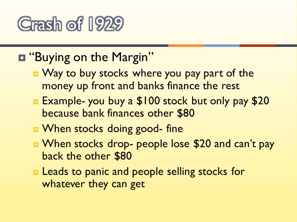  Buying on the Margin  Way to buy stocks where you pay part of the money up front and banks finance the rest  Example- you buy a $100 stock but only pay $20 because bank finances other $80  When stocks doing good- fine  When stocks drop- people lose $20 and can’t pay back the other $80  Leads to panic and people selling stocks for whatever they can get