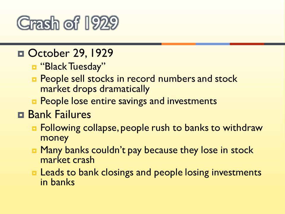  October 29, 1929  Black Tuesday  People sell stocks in record numbers and stock market drops dramatically  People lose entire savings and investments  Bank Failures  Following collapse, people rush to banks to withdraw money  Many banks couldn’t pay because they lose in stock market crash  Leads to bank closings and people losing investments in banks
