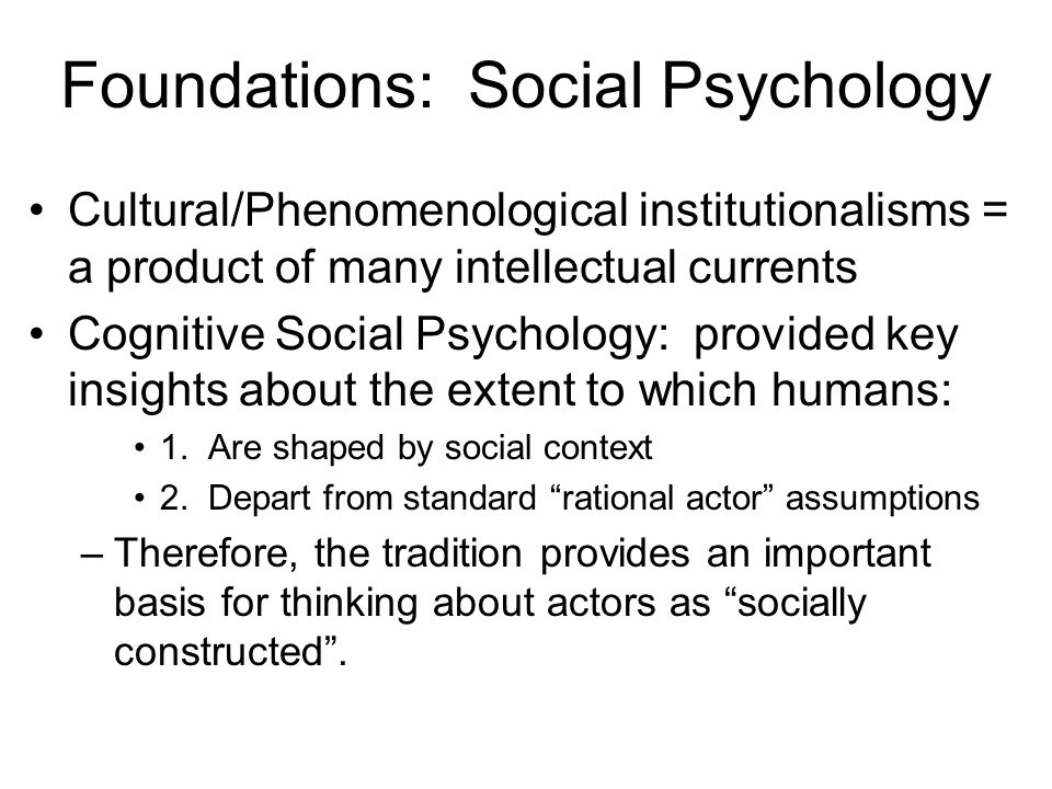 Foundations: Social Psychology Cultural/Phenomenological institutionalisms = a product of many intellectual currents Cognitive Social Psychology: provided key insights about the extent to which humans: 1.