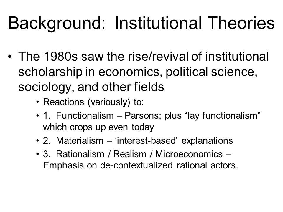 Background: Institutional Theories The 1980s saw the rise/revival of institutional scholarship in economics, political science, sociology, and other fields Reactions (variously) to: 1.