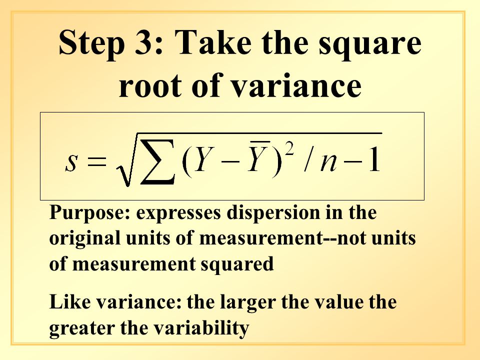 Step 3: Take the square root of variance Purpose: expresses dispersion in the original units of measurement--not units of measurement squared Like variance: the larger the value the greater the variability